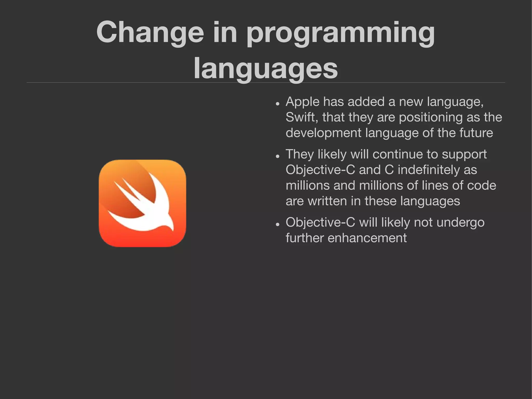 Change in programming
languages
● Apple has added a new language,
Swift, that they are positioning as the
development language of the future
● They likely will continue to support
Objective-C and C indeﬁnitely as
millions and millions of lines of code
are written in these languages
● Objective-C will likely not undergo
further enhancement
 