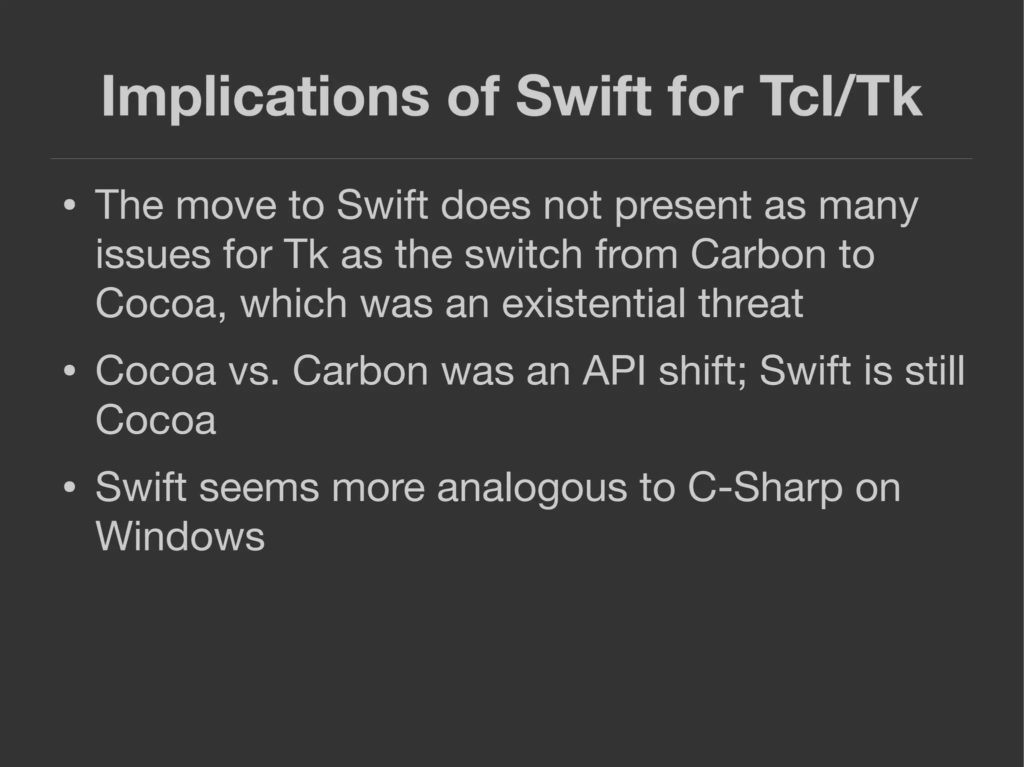 Implications of Swift for Tcl/Tk
● The move to Swift does not present as many
issues for Tk as the switch from Carbon to
Cocoa, which was an existential threat
● Cocoa vs. Carbon was an API shift; Swift is still
Cocoa
● Swift seems more analogous to C-Sharp on
Windows
 