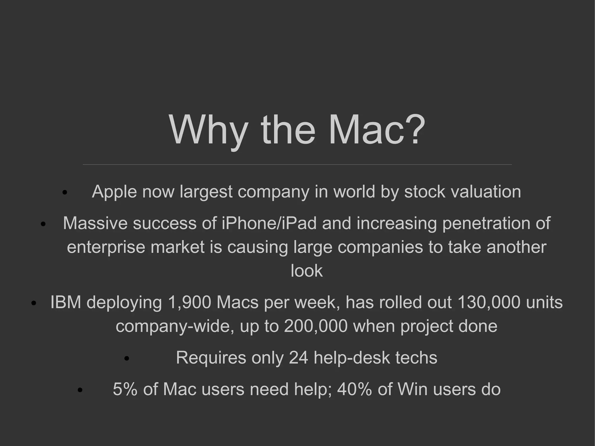 Why the Mac?
● Apple now largest company in world by stock valuation
● Massive success of iPhone/iPad and increasing penetration of
enterprise market is causing large companies to take another
look
● IBM deploying 1,900 Macs per week, has rolled out 130,000 units
company-wide, up to 200,000 when project done
● Requires only 24 help-desk techs
● 5% of Mac users need help; 40% of Win users do
 