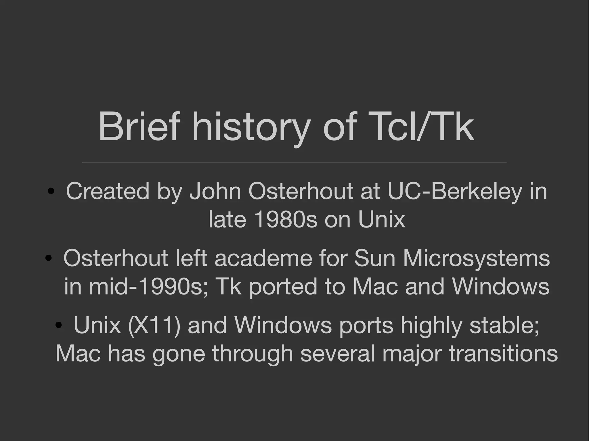 Brief history of Tcl/Tk
● Created by John Osterhout at UC-Berkeley in
late 1980s on Unix
● Osterhout left academe for Sun Microsystems
in mid-1990s; Tk ported to Mac and Windows
● Unix (X11) and Windows ports highly stable;
Mac has gone through several major transitions
 