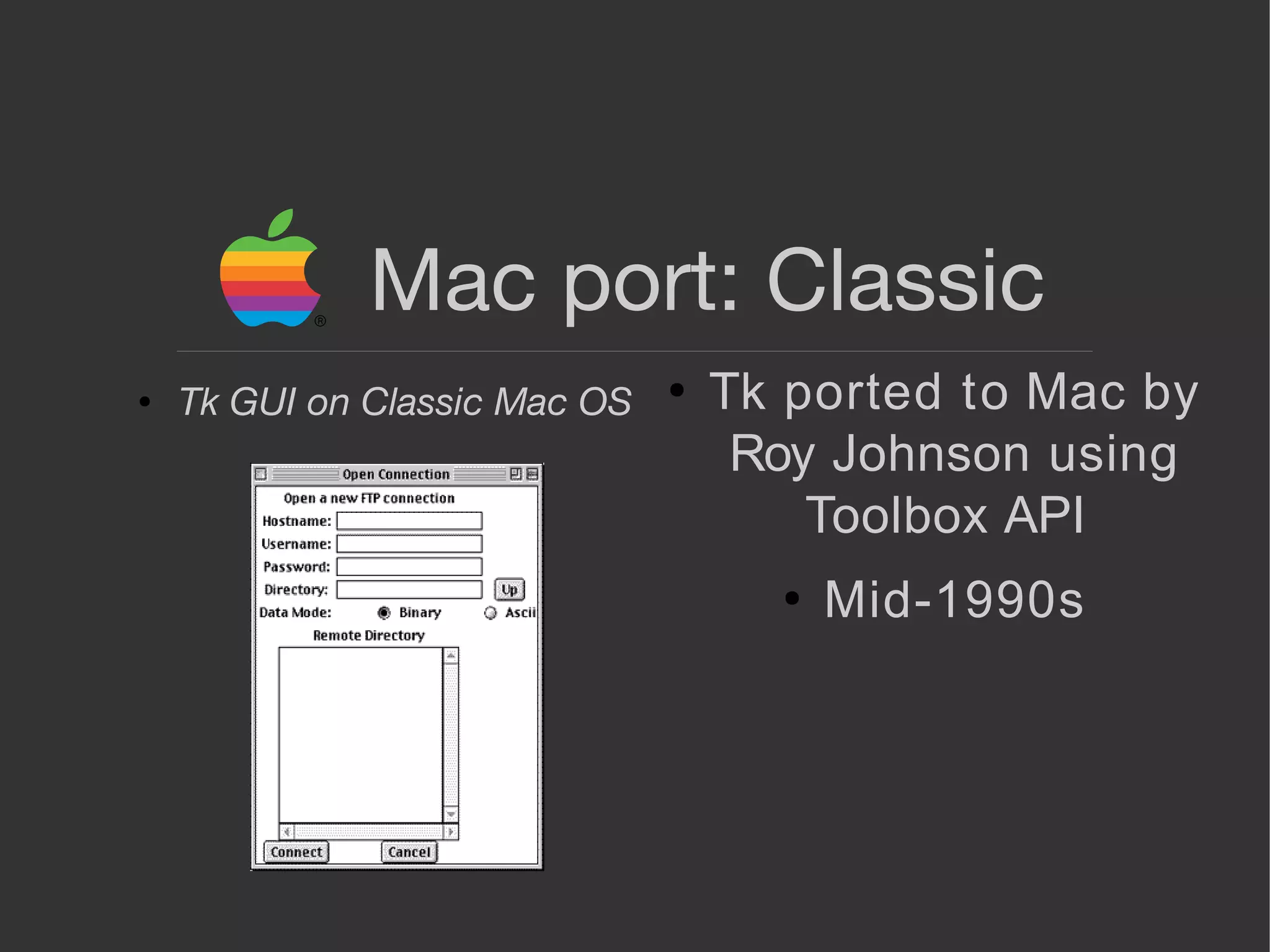 Mac port: Classic
●
Tk ported to Mac by
Roy Johnson using
Toolbox API
●
Mid-1990s
● Tk GUI on Classic Mac OS
 