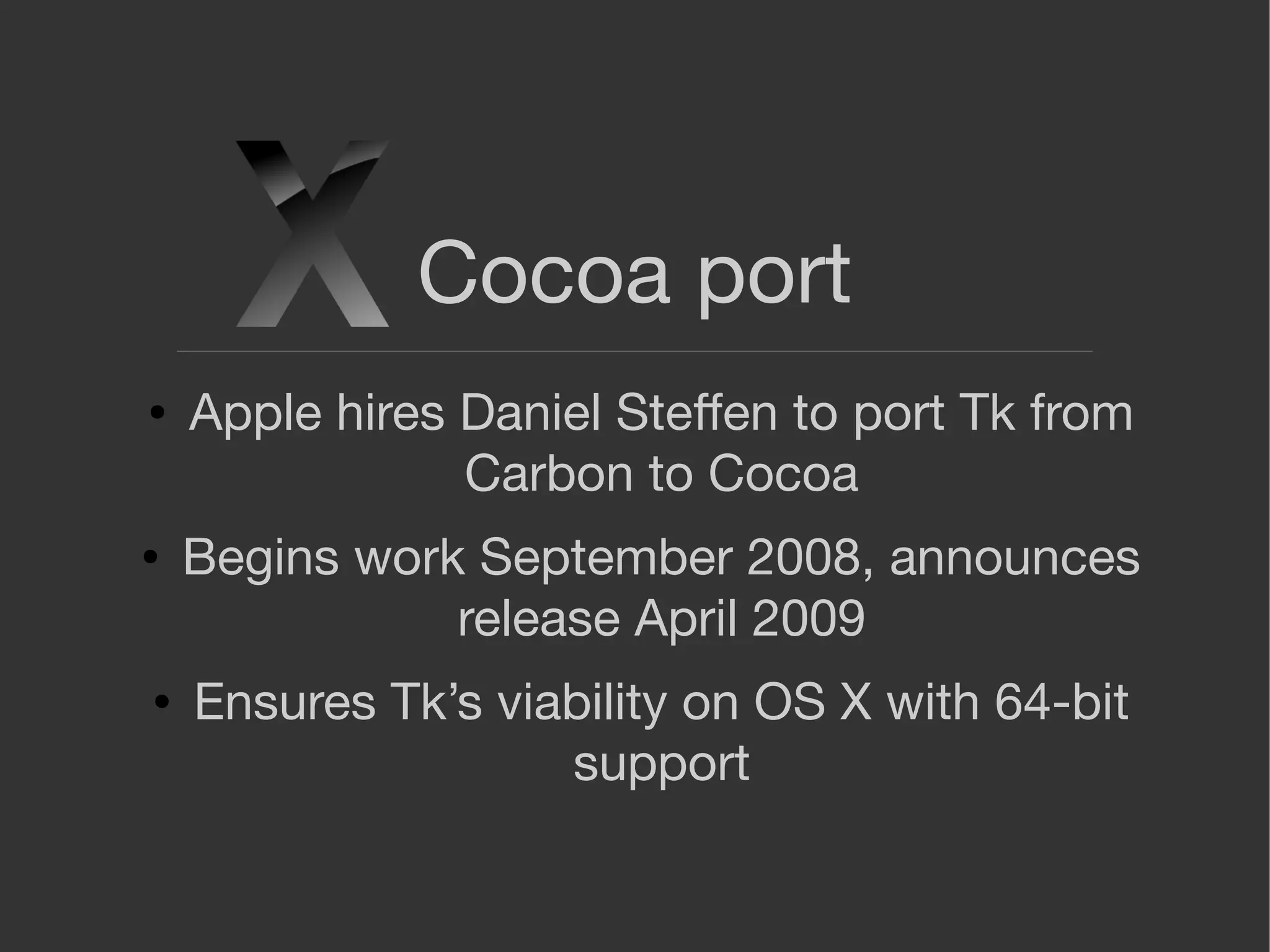 Cocoa port
● Apple hires Daniel Steﬀen to port Tk from
Carbon to Cocoa
● Begins work September 2008, announces
release April 2009
● Ensures Tk’s viability on OS X with 64-bit
support
 