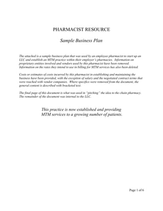 PHARMACIST RESOURCE
Sample Business Plan
The attached is a sample business plan that was used by an employee pharmacist to start up an
LLC and establish an MTM practice within their employer’s pharmacies. Information on
proprietary entities involved and vendors used by this pharmacist have been removed.
Information on the rates they intend to use in billing for MTM services has also been deleted.
Costs or estimates of costs incurred by this pharmacist in establishing and maintaining the
business have been provided, with the exception of salary and the negotiated contract terms that
were reached with vendor companies. Where specifics were removed from the document, the
general content is described with bracketed text.
The final page of this document is what was used in “pitching” the idea to the chain pharmacy.
The remainder of the document was internal to the LLC.
This practice is now established and providing
MTM services to a growing number of patients.
Page 1 of 6
 