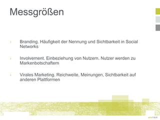 Messgrößen

›   Branding. Häufigkeit der Nennung und Sichtbarkeit in Social
    Networks

›   Involvement. Einbeziehung von Nutzern. Nutzer werden zu
    Markenbotschaftern

›   Virales Marketing. Reichweite, Meinungen, Sichtbarkeit auf
    anderen Plattformen
 