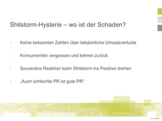 Shitstorm-Hysterie – wo ist der Schaden?

›   Keine bekannten Zahlen über tatsächliche Umsatzverluste

›   Konsumenten vergessen und kehren zurück

›   Souveräne Reaktion kann Shitstorm ins Positive drehen

›   „Auch schlechte PR ist gute PR“
 