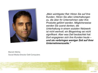 „Mein wichtigster Rat: Hören Sie auf Ihre
                                       Kunden. Hören Sie allen Unterhaltungen
                                       zu, die über Ihr Unternehmen oder Ihre
                                       Produkte geführt werden. Möglicherweise
                                       werden Sie zuerst denken, die
                                       Unterhaltung in einem sozialen Netzwerk
                                       ist nicht wertvoll, ein Blogeintrag sei nicht
                                       signifikant. Aber was Dell beobachtet hat:
                                       Dort engagieren sich ihre Kunden heute –
                                       und sie verbringen weniger Zeit auf ihrer
                                       Unternehmensseite.“


Manish Mehta
Social Media Director Dell Computers
 