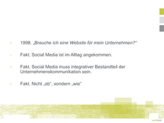 ›   1998. „Brauche ich eine Website für mein Unternehmen?“

›   Fakt. Social Media ist im Alltag angekommen.

›   Fakt. Social Media muss integrativer Bestandteil der
    Unternehmenskommunikation sein.

›   Fakt. Nicht „ob“, sondern „wie“
 