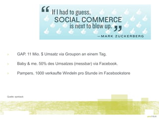 ›        GAP. 11 Mio. $ Umsatz via Groupon an einem Tag.

›        Baby & me. 50% des Umsatzes (messbar) via Facebook.

›        Pampers. 1000 verkaufte Windeln pro Stunde im Facebookstore




Quelle: spinback
 