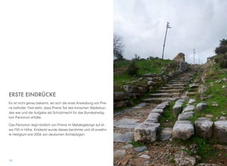 ERSTE EINDRÜCKE
Es ist nicht genau bekannt, wo sich die erste Ansiedlung von Prie-
ne beﬁndet. Fest steht, dass Priene Teil des Ionischen Städtebun-
des war und die Aufgabe als Schutzmacht für das Bundesheilig-
tum Panionion erfüllte.
Das Panionion liegt nördlich von Priene im Mykalegebirge auf et-
wa 750 m Höhe. Entdeckt wurde dieses berühmte und oft erwähn-
te Heiligtum erst 2004 von deutschen Archäologen.
10
 