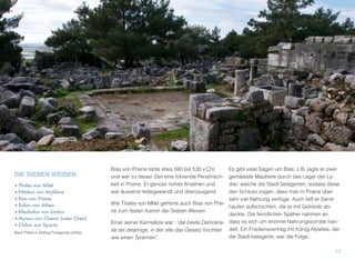 DIE SIEBEN WEISEN
•Thales von Milet
•Pittakos von Mytilene
•Bias von Priene
•Solon von Athen
•Kleobulos von Lindos
•Myson von Chenai (oder Chen)
•Chilon von Sparta
Nach Platon's Dialog Protagoras (343a).
Bias von Priene lebte etwa 590 bis 530 v.Chr.
und war zu dieser Zeit eine führende Persönlich-
keit in Priene. Er genoss hohes Ansehen und
war äusserst redegewandt und überzeugend.
Wie Thales von MIlet gehörte auch Bias von Prie-
ne zum festen Kanon der Sieben Weisen.
Einer seiner Kernsätze war: “die beste Demokra-
tie sei diejenige, in der alle das Gesetz fürchten
wie einen Tyrannen”.
Es gibt viele Sagen um Bias: z.B. jagte er zwei
gemästete Maultiere durch das Lager der Ly-
dier, welche die Stadt belagerten, sodass diese
den Schluss zogen, dass man in Priene über
sehr viel Nahrung verfüge. Auch ließ er Sand-
haufen aufschichten, die er mit Getreide ab-
deckte. Die feindlichen Späher nahmen an,
dass es sich um enorme Nahrungsvorräte han-
delt. Ein Friedensvertrag mit König Alyattes, der
die Stadt belagerte, war die Folge.
11
 