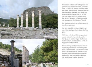 Priene kann auf eine sehr aufregende, krie-
gerische und listige Geschichte zurück bli-
cken. Es war auch Teil des ionischen Städ-
tebundes. Der Stadtstaat umfasste eine Ge-
samtﬂäche von etwa 400 km², wobei das
eigentliche Stadtgebiet etwa 37 ha aus-
machte, wovon nur 15 ha bebaut waren.
Die übrige Fläche bot im Belagerungsfall
der umliegenden Bevölkerung Zuﬂucht.
Die Stadt wurde durch eine Stadtmauer mit
drei Toren geschützt.
Auf dem etwa 300 m hohen Hügel hinter
dem Athenaheiligtum befand sich die Akro-
polis.
Als Priene im 3. Jh. v. Chr. neu gegründet
wurde, realisierte man trotz der steilen
Hanglage ein rechtwinkliges Straßenmus-
ter. Diese Form des Städtebaus wurde als
hippodamisch bezeichnet.
Priene ist ein gutes Beispiel dafür, wie der
regelmäßige Städtebau einer mittelgroße
Polis ausgesehen hat. Der Stadtstaat hatte
etwa 5.000 Einwohner, er war nie von be-
sondere politischer oder geschichtlicher
Bedeutung, aber nachweislich wurde in
der Region reger Handel betrieben.
13
 