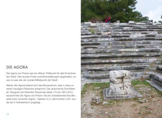 DIE AGORA
Die Agora von Priene war ein offener Treffpunkt für alle Einwohner
der Stadt. Hier wurden Feste und Veranstaltungen abgehalten, es
war so was wie der soziale Mittelpunkt der Stadt.
Neben der Agora befand sich das Bouleuterion, was in etwa un-
serem heutigen Parlament entspricht. Der griechische Schriftstel-
ler, Geograf und Historiker Pausanias (etwa 115 bis 180 n.Chr.)
bezeichnete die Agora von Priene “als ein charakteristisches Bei-
spiel einer ionischen Agora”. Gebaut im 3. Jahrhundert v.Chr. wur-
de sie in Hufeisenform angelegt.
14
 