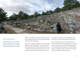 STADTZENTRUM
Gesellschaftliches und soziales
Zentrum der Stadt war die Ago-
ra. Solche Plätze waren in allen
hellenistischen Städten zu finden.
Östlich und westlich wurde die Agora durch je-
weils 18 Säulen ﬂankiert und im Süden bildeten
30 Säulen den Abschluss.
Rund um die Agora befanden sich Verwaltungs-
gebäude, das Bouleuterion - dies war der Ver-
sammlungsraum der Bule, des Rates der Stadt -
und gleich daneben das Prytaneion, (man wür-
de das heute als Regierungssitz bezeichnen).
Im Prytaneion brannte auch das heilige Feuer
der Hestia, der Göttin des häuslichen Herdes.
Der zentrale Altar war 6,2 m lang und 5,15 m
hoch und dem Gott Hermes geweiht. Die “kleine
Agora” auf der linken Seite war der Marktplatz,
wie Ausgrabungen bezeugen, die viele Gegen-
stände zu Tage brachten, welche auf die ange-
botenen Produkte schließen lassen.
15
 