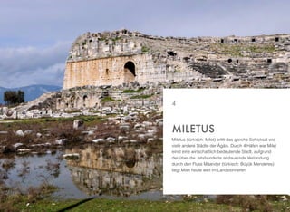 Miletus (türkisch: Milet) erlitt das gleiche Schicksal wie
viele andere Städte der Ägäis. Durch 4 Häfen war Milet
einst eine wirtschaftlich bedeutende Stadt, aufgrund
der über die Jahrhunderte andauernde Verlandung
durch den Fluss Mäander (türkisch: Büyük Menderes)
liegt Milet heute weit im Landesinneren.
MILETUS
4
 