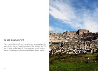 ERSTE EINDRÜCKE
Wenn man in Milet eintrifft wird man sofort von der gewaltigen An-
lage mit dem offenen Theater beeindruckt. Man sieht wie das The-
ater im Laufe der Zeit auch als Festung gedient hat, die einfach,
wie ein Penthaus auf das bestehende Gebäude gebaut wurde.
19
 