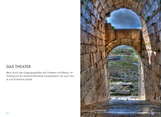 DAS THEATER
Blick durch das Zugangsgewölbe des Theaters von Miletus. Im
Hintergrund die wiederentstandene Karawanserei, die auch heu-
te zum Einkehren einlädt.
21
 