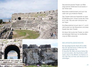 Das beeindruckende Theater von Milet
zeigt welchen Stellenwert Kunst bereits in
der Antike hatte.
Besonders erwähnenswert sind auch die
vielen sehr gut erhaltenen Reliefs.
Das Theater hatte eine Kapazität von etwa
25.000 Besuchern. Erbaut wurde des Thea-
ter im Jahr 100 unter dem römischen Kai-
ser Trajan.
Eine Besonderheit ist auch das im 7. und 8.
Jahrhundert von den Byzantinern errichtete
Kastell über dem Theater.
Ab dieser Zeit wurde das Theater vor allem
als befestigter Wohnraum für die Bevölke-
rung von Milet verwendet.
22
DIE APOSTELGESCHICHTE
Die Apostelgeschichte (ApG 20) erzählt,
dass der Apostel Paulus in Milet eine Ab-
schiedsrede gehalten hat.
Er besuchte die Milet auf seiner letzten Rei-
se nach Jerusalem. Die Geschichte erzählt
weiter, dass er die Ältesten von Ephesus zu
sich rufen liess um ihnen sein Martyrium an-
zukündigen.
 