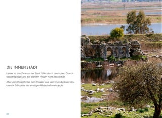 DIE INNENSTADT
Leider ist das Zentrum der Stadt Milet durch den hohen Grund-
wasserspiegel und bei starkem Regen nicht passierbar.
Aber vom Hügel hinter dem Theater aus sieht man die beeindru-
ckende Silhouette der einstigen Wirtschaftsmetropole.
23
 