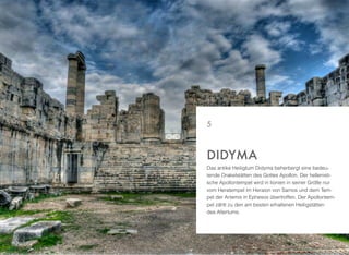 Das antike Heiligtum Didyma beherbergt eine bedeu-
tende Orakelstätten des Gottes Apollon. Der hellenisti-
sche Apollontempel wird in Iionien in seiner Größe nur
vom Heratempel im Heraion von Samos und dem Tem-
pel der Artemis in Ephesos übertroffen. Der Apollontem-
pel zählt zu den am besten erhaltenen Heiligstätten
des Altertums.
DIDYMA
5
 