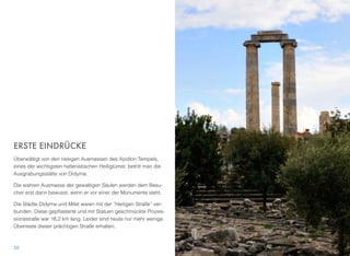 ERSTE EINDRÜCKE
Überwältigt von den riesigen Ausmassen des Apollon Tempels,
eines der wichtigsten hellenistischen Heiligtümer, betritt man die
Ausgrabungsstätte von Didyma.
Die wahren Ausmasse der gewaltigen Säulen werden dem Besu-
cher erst dann bewusst, wenn er vor einer der Monumente steht.
Die Städte Didyma und Milet waren mit der “Heiligen Straße” ver-
bunden. Diese gepﬂasterte und mit Statuen geschmückte Prozes-
sionsstraße war 16,2 km lang. Leider sind heute nur mehr wenige
Überreste dieser prächtigen Straße erhalten.
28
 