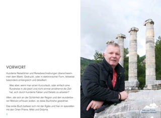 VORWORT
Hunderte Reiseführer und Reisebeschreibungen überschwem-
men dem Markt. Gedruckt, oder in elektronischer Form, teilweise
besonders umfangreich und detailliert.
Was aber, wenn man einen Kurzurlaub, oder einfach eine
Rundreise in die plant und nicht einmal annähernd die Zeit
hat, sich durch hunderte Fakten und Details zu arbeiten?
Allen, die sich an der Schönheit der Region und den wunderba-
ren Motiven erfreuen wollen, ist diese Buchreihe gewidmet.
Das erste Buch befasst sich mit der Ägäis und hier im speziellen
mit den Orten Priene, Milet und Didyma.
2
IDEE UND FOTOS
RUDOLF J. STRUTZ
 