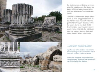 Der Apollontempel von Didyma ist im ioni-
schen Stil erbaut wurden. Die Säulen - es
waren 122 Stück - waren jeweils 19,7 m
hoch und haben einen Durchmesser von
1,96 m.
Obwohl 600 Jahre an dem Tempel gebaut
wurde, ist er nie fertiggestellt worden. An
den Wänden ﬁndet man noch in Marmor
geritzte Abrechnungen, die darauf schlie-
ßen lassen, das für eine Säule 40.000
Drachmen Lohn bezahlt wurden, das ent-
spricht in etwa € 150.000. Bei 122 Säulen
kann man erahnen, welchen Stellenwert
dieses Bauwerk gehabt haben muss.
29
...UND WER WAR APOLLON?
Apollon war Sohn des Zeus und der Leto.
Er war Zwillingsbruder von Artemis und ist
einer der höchsten Götter der Antike.
Er war der Hauptgott von prophetischen
Weissagungen, der Künste, der Musik und
der Schutzheilige der Medizin.
 