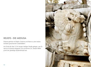 RELIEFS - DIE MEDUSA
Didyma gehörte mit Delphi, Dodona und Klaros zu den bedeu-
tendsten griechischen Orakelstätten.
Am Ende der über 12 km langen Heiligen Straße gelegen, war Di-
dyma ein äusserst eleganter und vornehmer Ort, dessen Mittel-
punkt der gewaltige Apollontempel war.
30
 
