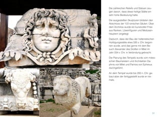 Die zahlreichen Reliefs und Statuen zeu-
gen davon, dass diese heilige Stätte ein
sehr hohe Bedeutung hatte.
Die ausgestellten Skulpturen bildeten den
Abschluss der 122 ionischen Säulen. Über
dem Architrav wurde ein kunstvoller Fries
aus Ranken, Löwenﬁguren und Medusen-
häuptern angelegt.
Dadurch, dass der Bau der hellenistischen
Huldigungsstätte etwa 330 v. Chr. begon-
nen wurde, wird das gerne mit dem Be-
such Alexander des Großen in Milet im
Jahr 334 v. Chr. in Verbindung gebracht.
Die Planung des Tempels wurde vom milesi-
schen Baumeistern und Architekten Da-
phnis von Milet und Painios von Ephesus
durchgeführt.
An dem Tempel wurde bis 200 n. Chr. ge-
baut aber der fertiggestellt wurde er nie-
mals.
31
 