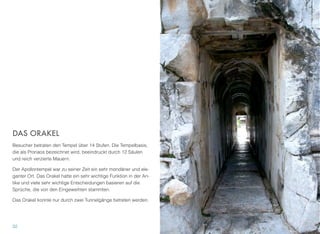 DAS ORAKEL
Besucher betraten den Tempel über 14 Stufen. Die Tempelbasis,
die als Pronaos bezeichnet wird, beeindruckt durch 12 Säulen
und reich verzierte Mauern.
Der Apollontempel war zu seiner Zeit ein sehr mondäner und ele-
ganter Ort. Das Orakel hatte ein sehr wichtige Funktion in der An-
tike und viele sehr wichtige Entscheidungen basieren auf die
Sprüche, die von den Eingeweihten stammten.
Das Orakel konnte nur durch zwei Tunnelgänge betreten werden.
32
 