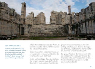 DER NAME DIDYMA
Die Herkunft des Namens Didy-
ma ist umstritten; entweder kommt
er aus dem Karischen oder dem
Griechischen (didymos heißt
“Zwilling”, damit könnten Apol-
lon und Artemis gemeint sein).
Auf der Rückseite beﬁnden sich drei Pforten, de-
ren mittlere etwa 6,5 m breit und 14 m hoch ist.
Hier befand sich das Orakel.
Nur die Eingeweihten, wie sich die Priester ger-
ne bezeichneten, verstanden und deuteten die
verschlüsselten Laute des Orakels.
Ähnlich wie heute Magier Daten über die Besu-
cher “erraten” arbeiteten auch die Prieste. Im
Gegensatz zu heute, wo diese Kunst dem Ver-
gnügen dient, wurden damals vor allen sehr
wichtige Entscheidungen, die einen überragen-
den Einﬂuss auf das Geschehen Kleinasiens hat-
ten, basierend auf Orakelsprüche gefällt.
Der genaue Ablauf der Orakelzeremonien ist lei-
der nicht überliefert worden, die Verse der Ora-
kelsprüche selbst, stammen jedenfalls von den
Priestern. Das Orakel war noch im 1. und 2.
Jahrhundert sehr beliebt.
33
 