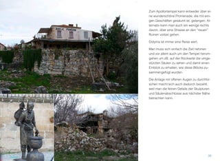 Zum Apollontempel kann entweder über ei-
ne wunderschöne Promenade, die mit eini-
gen Geschäften gesäumt ist, gelangen. Al-
ternativ kann man auch ein wenige rechts
davon, über eine Strasse an den “neuen”
Ruinen vorbei gehen.
Didyma ist immer eine Reise wert.
Man muss sich einfach die Zeit nehmen
und vor allem auch um den Tempel herum-
gehen um zB. auf der Rückseite die umge-
stürzten Säulen zu sehen und damit einen
Einblick zu erhalten, wie diese Blöcke zu-
sammengefügt wurden.
Die Anlage mit offenen Augen zu durchfor-
schen macht sich auch dadurch bezahlt,
weil man die feinen Details der Skulpturen
und Säulenabschlüsse aus nächster Nähe
betrachten kann.
35
 