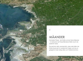 Die beiden Flüsse - der Große und der Kleine Mäander
- im türkischen die Flüsse Menderes ﬂießen durch die
westliche Türkei.
Sie zeichnen dafür verantwortlich, dass viele Häfen der
Antike heute weit im Landesinnern liegen und die vor-
gelagerten Inseln stetig näher zum Festland kommen.
MÄANDER
6
 