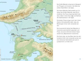Der Große Mäander entspringt im Bergland
von Phrygien und mündet in der Nähe der
antiken Stadt Milet in die Ägäis.
Der Kleine Mäander ﬂießt parallel zum Un-
terlauf des Großen Mäander, etwa 30 km
nördlicher. Der Fluss entspringt östlich des
über 2.000 m hohen Boz Dağı und ﬂießt bei
der Stadt Ephesos in die Ägäis.
Die beiden Flüsse sorgen durch den hohen
Anteil an Schwebstoffen dafür, dass die
Mündungen immer mehr versandet wer-
den.
Der kurvenreiche Verlauf des Mäander ist
inzwischen sprichwörtlich geworden und
Flüsse, die einen ähnlichen Verlauf haben
werden als „Mäandrierend“ bezeichnet.
Die Karte zeigt, wie das Meer über die Jahr-
hunderte immer mehr versandet wurde und
einst blühende Hafenstädte jetzt weit im
Landesinnern zu ﬁnden sind.
38
 