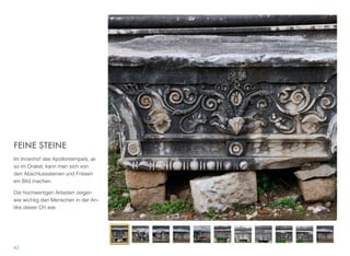 FEINE STEINE
Im Innenhof des Apollontempels, al-
so im Orakel, kann man sich von
den Abschlusssteinen und Friesen
ein Bild machen.
Die hochwertigen Arbeiten zeigen
wie wichtig den Menschen in der An-
tike dieser Ort war.
42
 