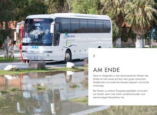 Ganz im Gegenteil zu den beschwerlichen Reisen der
Antike ist man heute auf dem sehr guten türkischen
Straßennetz mit modernen Bussen bequem und sicher
unterwegs.
Bei Reisen zu antiken Ausgrabungsstätten ist es sehr
von Vorteil, wenn man einen verständnisvollen und
sachkundigen Reiseführer hat.
AM ENDE
8
 