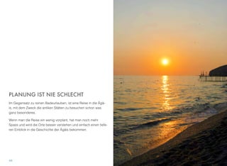 PLANUNG IST NIE SCHLECHT
Im Gegensatz zu reinen Badeurlauben, ist eine Reise in die Ägä-
is, mit dem Zweck die antiken Stätten zu besuchen schon was
ganz besonderes.
Wenn man die Reise ein wenig vorplant, hat man noch mehr
Spass und wird die Orte besser verstehen und einfach einen tiefe-
ren Einblick in die Geschichte der Ägäis bekommen.
44
 