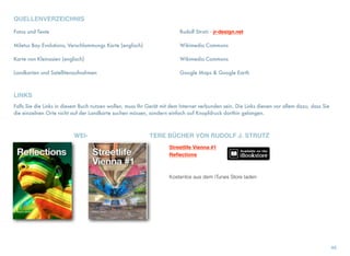 QUELLENVERZEICHNIS
Fotos und Texte	 	 Rudolf Strutz - jr-design.net
Miletus Bay Evolutions, Verschlammungs Karte (englisch)	 	 Wikimedia Commons
Karte von Kleinasien (englisch)	 	 Wikimedia Commons
Landkarten und Satellitenaufnahmen	 	 Google Maps & Google Earth
LINKS
Falls Sie die Links in diesem Buch nutzen wollen, muss Ihr Gerät mit dem Internet verbunden sein. Die Links dienen vor allem dazu, dass Sie
die einzelnen Orte nicht auf der Landkarte suchen müssen, sondern einfach auf Knopfdruck dorthin gelangen.
WEI- TERE BÜCHER VON RUDOLF J. STRUTZ
46
Streetlife Vienna #1
Reﬂections
Kostenlos aus dem iTunes Store laden
 