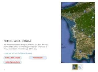 PRIENE - MILET - DIDYMA
Von Izmir, der drittgrößten Metropole der Türkei, sind diese drei histo-
rischen Stätten einfach an einem Tag erreichbar. Die Strecke von Iz-
mir zur ersten Station Priene ist knapp 130 km lang.
GOOGLE MAPS - INTERNETLINKS
5
Gesamtstrecke
Antike Kleinasienkarte
Priene - Milet - Didyma
 