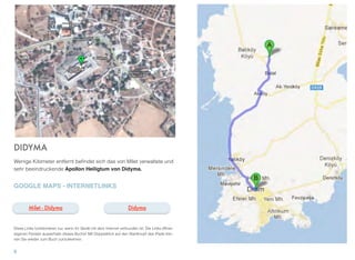 DIDYMA
Wenige Kilometer entfernt beﬁndet sich das von Milet verwaltete und
sehr beeindruckende Apollon Heiligtum von Didyma.
GOOGLE MAPS - INTERNETLINKS
Diese Links funktionieren nur, wenn Ihr Gerät mit dem Internet verbunden ist. Die Links öffnen
eigenen Fenster ausserhalb dieses Buchs! Mit Doppelklick auf den Startknopf des iPads kön-
nen Sie wieder zum Buch zurückkehren.
8
DidymaMilet - Didyma
 