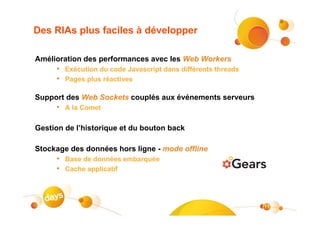 Des RIAs plus faciles à développer

Amélioration des performances avec les Web Workers
     • Exécution du code Javascript dans différents threads
     • Pages plus réactives

Support des Web Sockets couplés aux événements serveurs
     • A la Comet

Gestion de l’historique et du bouton back

Stockage des données hors ligne - mode offline
     • Base de données embarquée
     • Cache applicatif



                                                              11
 