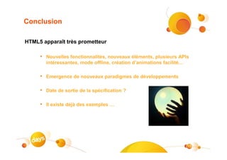 Conclusion

HTML5 apparaît très prometteur

     • Nouvelles fonctionnalités, nouveaux éléments, plusieurs APIs
       intéressantes, mode offline, création d’animations facilité…

     • Emergence de nouveaux paradigmes de développements

     • Date de sortie de la spécification ?

     • Il existe déjà des exemples …




                                                                      15
 
