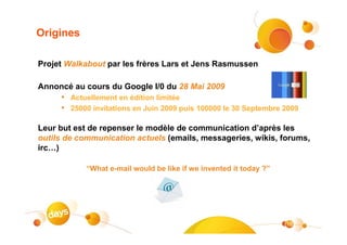 Origines

Projet Walkabout par les frères Lars et Jens Rasmussen

Annoncé au cours du Google I/0 du 28 Mai 2009
     • Actuellement en édition limitée
     • 25000 invitations en Juin 2009 puis 100000 le 30 Septembre 2009

Leur but est de repenser le modèle de communication d’après les
outils de communication actuels (emails, messageries, wikis, forums,
irc…)

            “What e-mail would be like if we invented it today ?”




                                                                    18
 