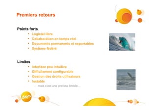 Premiers retours

Points forts
      •   Logiciel libre
      •   Collaboration en temps réel
      •   Documents permanents et exportables
      •   Système fédéré


Limites
      •   Interface peu intuitive
      •   Difficilement configurable
      •   Gestion des droits utilisateurs
      •   Instable
           •   mais c’est une preview limitée…




                                                 29
 