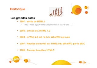 Historique

Les grandes dates
     • 1997 : sortie de HTML4
         •   1999 : mise à jour de la spécification (il y a 10 ans … )


     • 2000 : arrivée de XHTML 1.0

     • 2004 : le Web 2.0 est né & le WhatWG est créé

     • 2007 : Reprise du travail sur HTML5 du WhatWG par le W3C

     • 2008 : Premier brouillon HTML5



                                                                         4
 