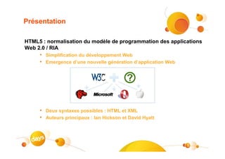 Présentation

HTML5 : normalisation du modèle de programmation des applications
Web 2.0 / RIA
     • Simplification du développement Web
     • Emergence d’une nouvelle génération d’application Web




     • Deux syntaxes possibles : HTML et XML
     • Auteurs principaux : Ian Hickson et David Hyatt



                                                               5
 