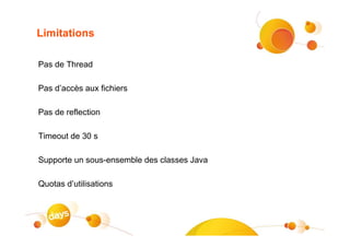 Limitations

Pas de Thread

Pas d’accès aux fichiers

Pas de reflection

Timeout de 30 s

Supporte un sous-ensemble des classes Java

Quotas d’utilisations
 
