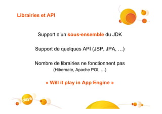 Librairies et API


         Support d’un sous-ensemble du JDK

        Support de quelques API (JSP, JPA, …)

       Nombre de librairies ne fonctionnent pas
                (Hibernate, Apache POI, …)


            « Will it play in App Engine »
 