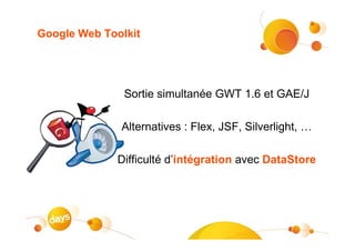 Google Web Toolkit




               Sortie simultanée GWT 1.6 et GAE/J

              Alternatives : Flex, JSF, Silverlight, …

              Difficulté d’intégration avec DataStore
 