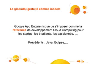 La (pseudo) gratuité comme modèle




  Google App Engine risque de s’imposer comme la
 référence de développement Cloud Computing pour
     les startup, les étudiants, les passionnés, …

           Précédents : Java, Eclipse,…
 