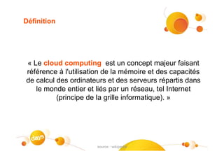 Définition




« Le cloud computing est un concept majeur faisant
référence à l'utilisation de la mémoire et des capacités
de calcul des ordinateurs et des serveurs répartis dans
   le monde entier et liés par un réseau, tel Internet
          (principe de la grille informatique). »




                                                    #3
                      source : wikipedia
 